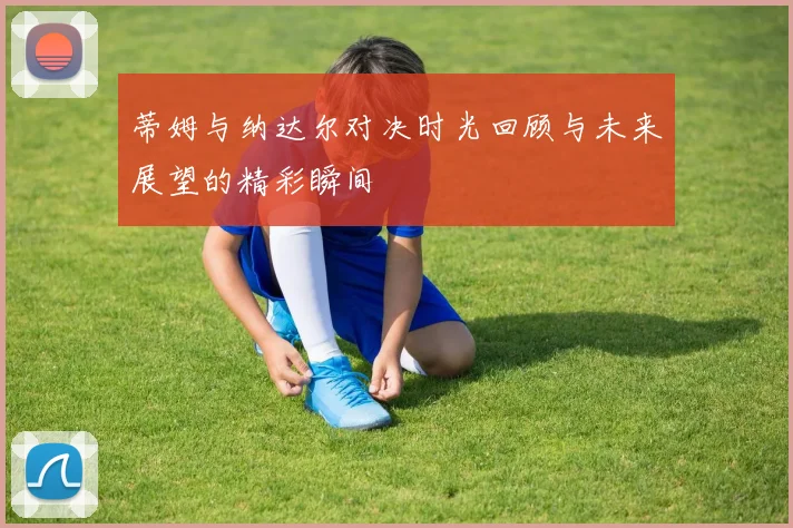 蒂姆与纳达尔对决时光回顾与未来展望的精彩瞬间