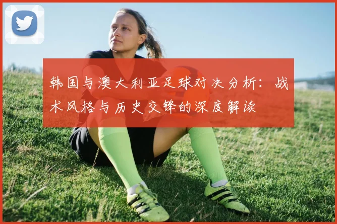 韩国与澳大利亚足球对决分析：战术风格与历史交锋的深度解读