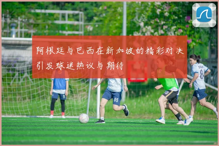 阿根廷与巴西在新加坡的精彩对决引发球迷热议与期待