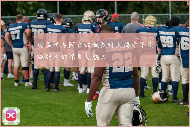 特温特与阿尔的激烈对决揭示了足球战术的深度与魅力