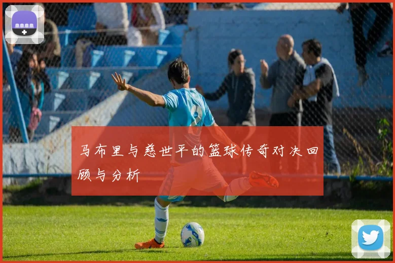 马布里与慈世平的篮球传奇对决回顾与分析