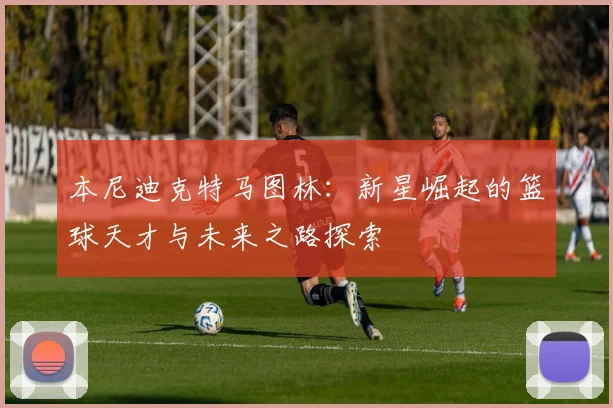本尼迪克特马图林：新星崛起的篮球天才与未来之路探索