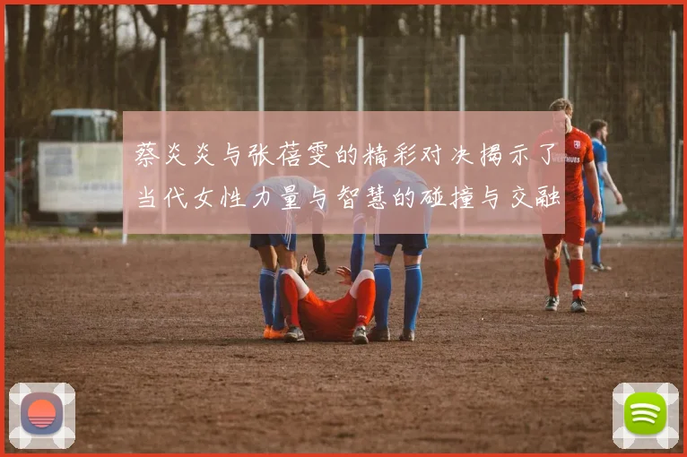 蔡炎炎与张蓓雯的精彩对决揭示了当代女性力量与智慧的碰撞与交融