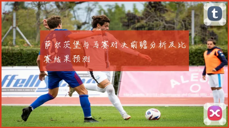 萨尔茨堡与马赛对决前瞻分析及比赛结果预测