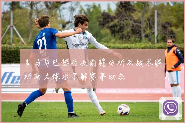 皇马与巴黎对决前瞻分析及战术解析助力球迷了解赛事动态